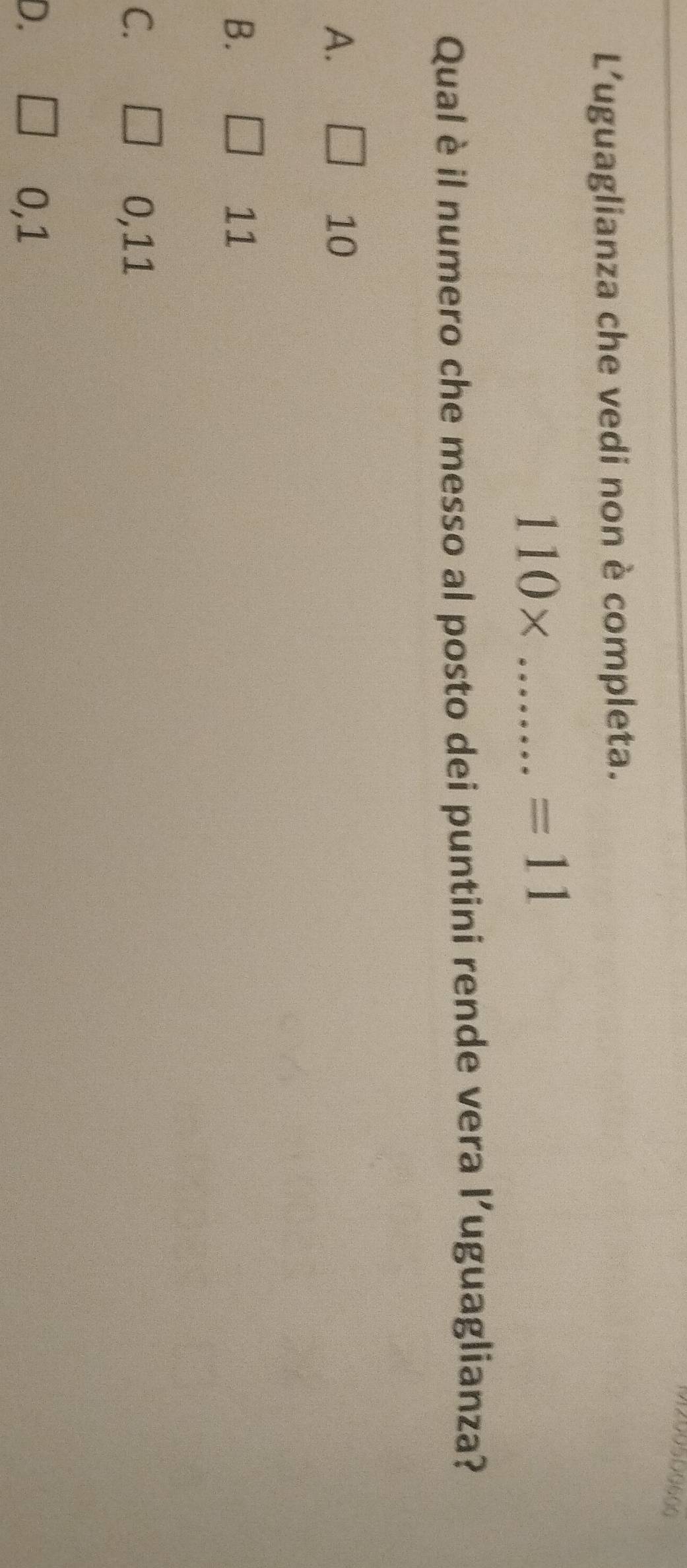 90500600
L'uguaglianza che vedi non è completa.
_ 110*
=11 
Qual è il numero che messo al posto dei puntini rende vera l’uguaglianza?
A.
10
B.
11
C. 0,11
D. 0,1