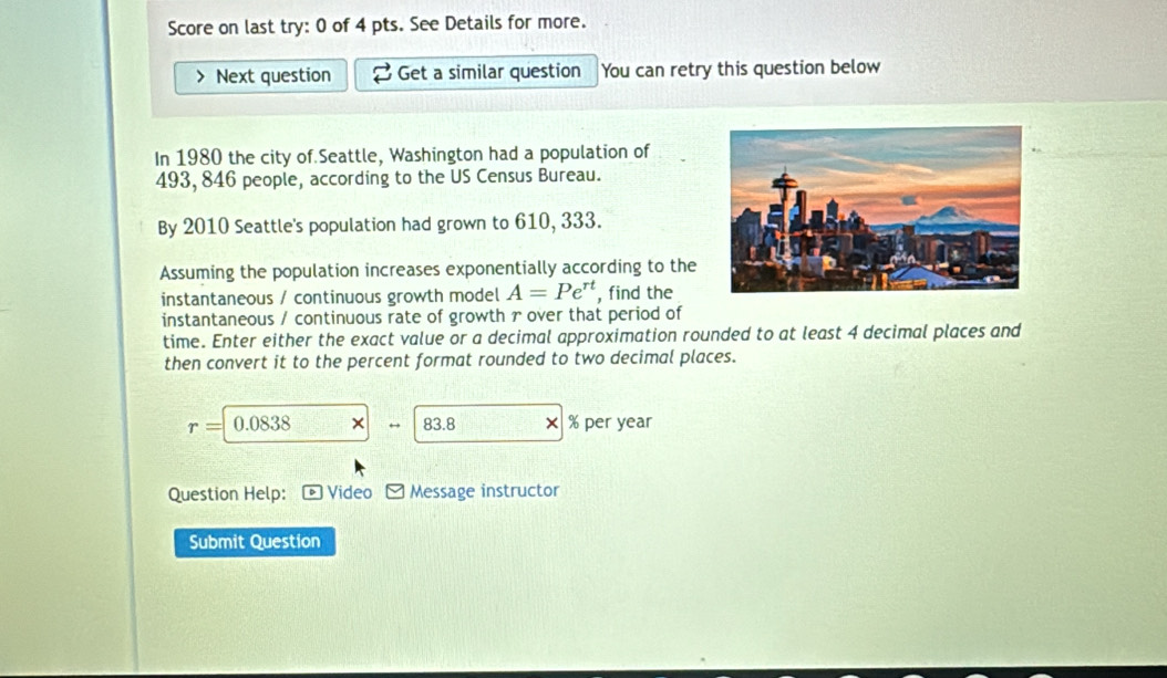 Score on last try: 0 of 4 pts. See Details for more. 
> Next question Get a similar question You can retry this question below 
In 1980 the city of Seattle, Washington had a population of
493, 846 people, according to the US Census Bureau. 
By 2010 Seattle's population had grown to 610, 333. 
Assuming the population increases exponentially according to the 
instantaneous / continuous growth model A=Pe^(rt) , find the 
instantaneous / continuous rate of growth r over that period of 
time. Enter either the exact value or a decimal approximation rounded to at least 4 decimal places and 
then convert it to the percent format rounded to two decimal places.
r= 0.0838 × 83.8 × % per year
Question Help: * Video Message instructor 
Submit Question