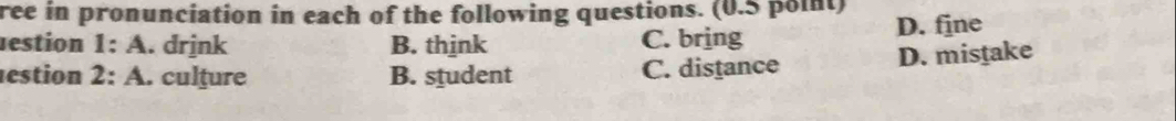 ree in pronunciation in each of the following questions. (0.5 point)
estion 1:A . drjnk B. think C. bring D. fjne
estion 2: A. culture B. student C. distance
D. mistake