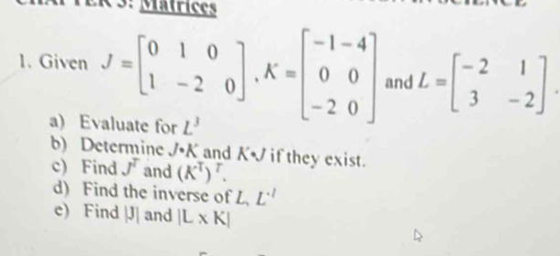 ER 3: Matrices 
1. Given J=beginbmatrix 0&1&0 1&-2&0endbmatrix , K=beginbmatrix -1&-4 0&0 -2&0endbmatrix and L=beginbmatrix -2&1 3&-2endbmatrix. 
a) Evaluate for L^3
b) Determine J· K and A. if they exist. 
c) Find J^T and (K^T)^T. 
d) Find the inverse of L L^(-1)
e) Find |J| and |L* K|