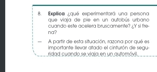 Explica ¿qué experimentará una persona 
que viaja de pie en un autobús urbano 
cuando este acelera bruscamente? ¿Y si fre- 
na? 
— A partir de esta situación, razona por qué es 
importante Ilevar atado el cinturón de segu- 
ridad cuando se viaja en un automóvil.