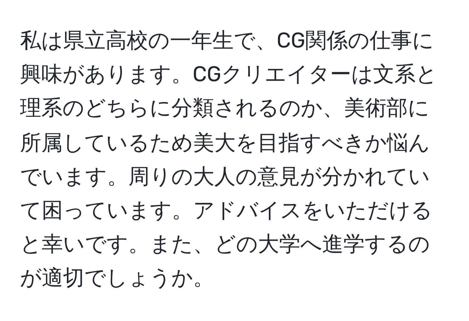 私は県立高校の一年生で、CG関係の仕事に興味があります。CGクリエイターは文系と理系のどちらに分類されるのか、美術部に所属しているため美大を目指すべきか悩んでいます。周りの大人の意見が分かれていて困っています。アドバイスをいただけると幸いです。また、どの大学へ進学するのが適切でしょうか。