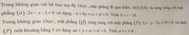 Trong không gian với hệ trục tọa độ Oxyz , mặt phẳng đi qua điểm M(1;0;0) và song song với mặt 
phẳng (α): 2x-y-1=0 có dạng -x+by+cz+d=0. Tính b+c-3d. 
Trong không gian Oxyz , mặt phẳng (Q) song song với mặt phẳng (P): 2x-y-2z+19=0 và cách 
(P) một khoảng bằng 5 có dạng ax+y+cz+d=0. Tinh a+c+d.