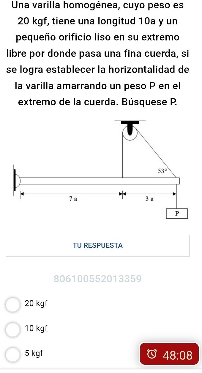 Una varilla homogénea, cuyo peso es
20 kgf, tiene una longitud 10a y un
pequeño orificio liso en su extremo
libre por donde pasa una fina cuerda, si
se logra establecer la horizontalidad de
la varilla amarrando un peso P en el
extremo de la cuerda. Búsquese P.
TU RESPUESTA
806100552013359
20 kgf
10 kgf
5 kgf 48:08