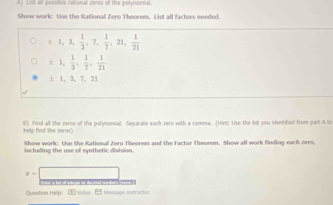 List all possible rational zeros of the polynomial. 
Show work: Use the Rational Zero Theorem. List all factors needed.
± 1, 3,  1/3 , 7,  1/7 , 21,  1/21 
± 1,  1/3 ,  1/7 ,  1/21 
± 1, 3, 7, 21
B) Find all the zeros of the polynomial, Separate each zero with a comma. (Hint: Use the list you identified from part A to 
help find the zeros) 
Show work: Use the Rational Zero Theorem and the Factor Theorem. Show all work finding each zero, 
including the use of synthetic division.
x=□
Enter a list of integer or decimal numbers [more..] 
Question Help: * Video Message instructor