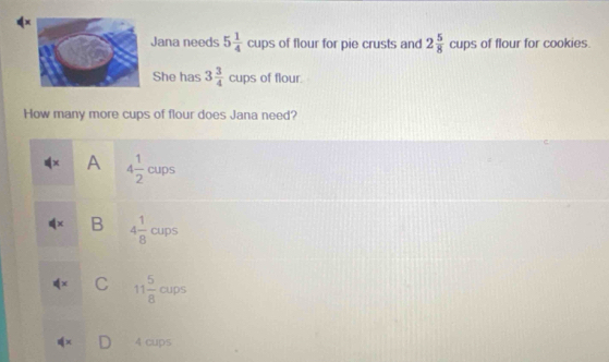 Jana needs 5 1/4  cups of flour for pie crusts and 2 5/8 cups of flour for cookies.
She has 3 3/4  cups of flour.
How many more cups of flour does Jana need?
x A 4 1/2  cups
B 4 1/8  cups
C 11 5/8  cups
4 cups