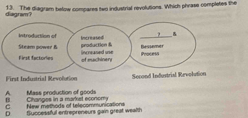 The diagram below compares two industrial revolutions. Which phrase completes the
diagram?
First Industrial Revolution Second Industrial Rev
A. Mass production of goods
B. Changes in a market economy
C New methods of telecommunications
D Successful entrepreneurs gain great wealth