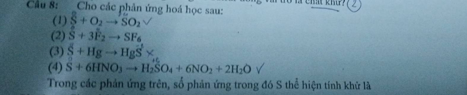 tro là chất khứ? ( 2 
Cầu 8: Cho các phản ứng hoá học sau: 
(1) S+O_2to SO_2
(2) S+3F_2to SF_6
(3) S+Hgto HgS*
(4) S+6HNO_3to H_2SO_4+6NO_2+2H_2O
Trong các phản ứng trên, số phản ứng trong đó S thể hiện tính khử là