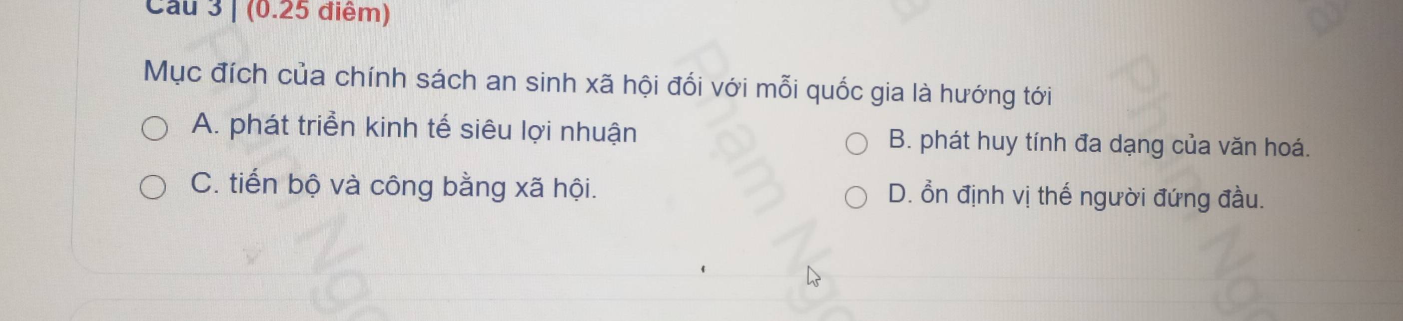 Cau 3 | (0.25 điểm)
Mục đích của chính sách an sinh xã hội đối với mỗi quốc gia là hướng tới
A. phát triển kinh tế siêu lợi nhuận B. phát huy tính đa dạng của văn hoá.
C. tiến bộ và công bằng xã hội. D. ổn định vị thế người đứng đầu.