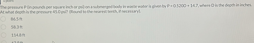 The pressure P (in pounds per square inch or psi) on a submerged body in waste water is given by P=0.520D+14.7 , where D is the depth in inches.
At what depth is the pressure 45.0 psi? (Round to the nearest tenth, if necessary).
86.5 ft
58.3 ft
114.8 ft