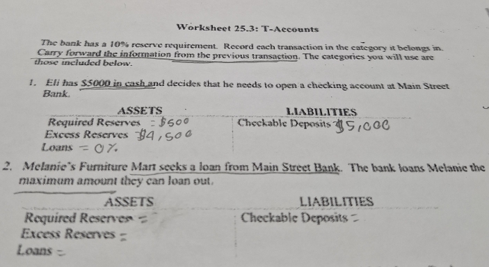 Workshect 25.3: T-Accounts 
The bank has a 10% reserve requirement. Record each transaction in the eategory it belongs in. 
Carry forward the information from the previous transaction. The categories you will use are 
those included below. 
1. Eli has $5000 in cash and decides that he needs to open a checking account at Main Street 
Bank. 
ASSETS LIABILITIES 
Required Reserves Checkable Deposit 
Excess Reserves 
Loans 
2. Melanie's Furniture Mart seeks a loan from Main Street Bank. The bank loans Melanie the 
maximum amount they can loan out. 
ASSETS LIABILITIES 
Required Reserv Checkable Deposits 
Excess Reserves 
Loans