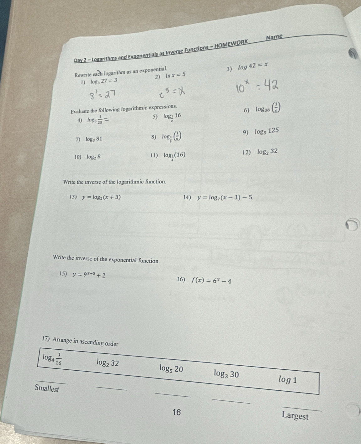 Name 
Day 2 - Logarithms and Exponentials as Inverse Functions - HOMEWORK 
Rewrite each logarithm as an exponential. 
3) log 42=x
1) log _327=3 2) ln x=5
Evaluate the following logarithmic expressions. 
6) log _36( 1/6 )
4) log _5 1/25 = 5) log _ 1/2 16
7) log _381 8) log _ 1/3 ( 1/9 )
9) log _5125
10) log _28 11) log _ 1/4 (16) 12) log _232
Write the inverse of the logarithmic function. 
13) y=log _2(x+3) 14) y=log _7(x-1)-5
Write the inverse of the exponential function. 
15) y=9^(x-5)+2 16) f(x)=6^x-4
17) Arrange in ascending order
log _4 1/16  log _232
_
log _520 log _330
_
log 1
_ 
Smallest 
_ 
16 
_ 
Largest