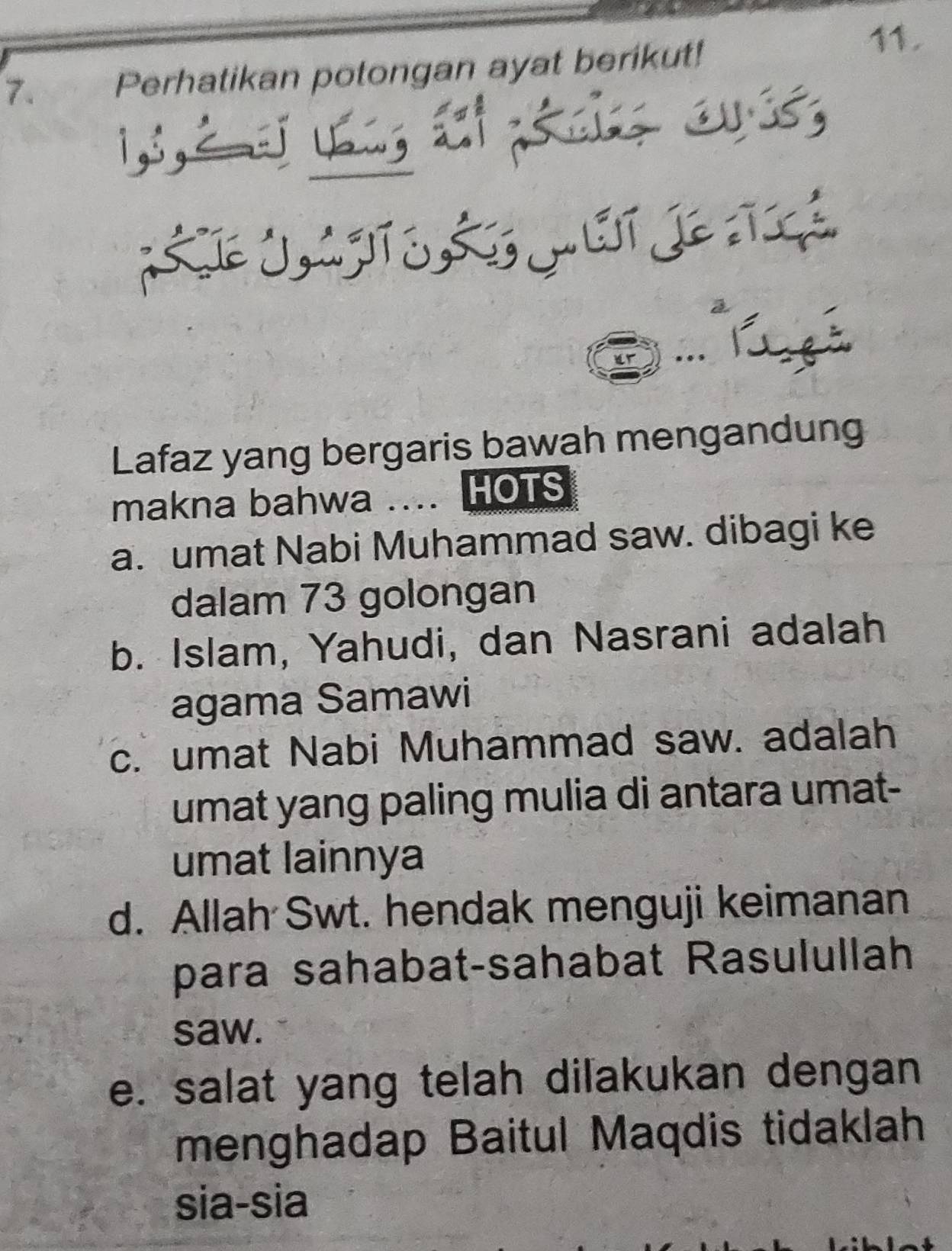 Perhatikan potongan ayat berikut!
11.
Lafaz yang bergaris bawah mengandun
makna bahwa .... HOTS
a. umat Nabi Muhammad saw. dibagi ke
dalam 73 golongan
b. Islam, Yahudi, dan Nasrani adalah
agama Samawi
c. umat Nabi Muhammad saw. adalah
umat yang paling mulia di antara umat-
umat lainnya
d. Allah Swt. hendak menguji keimanan
para sahabat-sahabat Rasulullah
saw.
e. salat yang telah dilakukan dengan
menghadap Baitul Maqdis tidaklah
sia-sia