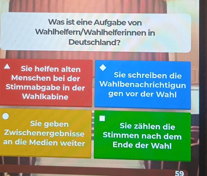 Was ist eine Aufgabe von 
Wahlhelfern/Wahlhelferinnen in 
Deutschland? 
Sie helfen alten 
Menschen bei der 
Sie schreiben die 
Stimmabgabe in der Wahlbenachrichtigun 
Wahlkabine gen vor der Wahl 
Sie geben Sie zählen die 
Zwischenergebnisse Stimmen nach dem 
an die Medien weiter Ende der Wahl
59