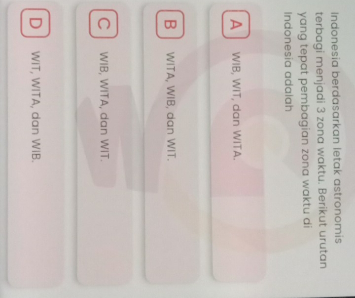Indonesia berdasarkan letak astronomis
terbagi menjadi 3 zona waktu. Berikut urutan
yang tepat pembagian zona waktu di
Indonesia adalah
A ↓ WIB, WIT, dan WITA.
B WITA, WIB, dan WIT.
C WIB, WITA, dan WIT.
D WIT, WITA, dan WIB.