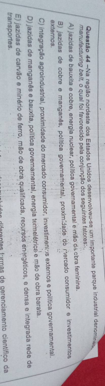 Na região nordeste dos Estados Unidos desenvolveu-se um importante parque industrial denomínas
manufacturing be!t, o qual foi favorecido pela conjunção dos seguintes fatores:.
A) jazidas de bauxita e cobre, energia nuclear, política governamental e mão dá cbra feminina.
B) jazidas de cobre e manganês, política governamental, proximidade do mercado consumidor e investimentos
externos.
C) integração agroindustrial, proximidade do mercado consumidor, investimentos externos e política governamental.
D) jazidas de manganês e bauxita, política governamental, energia termelétrica e mão de obra barata.
E) jazidas de carvão e minério de ferro, mão de obra qualificada, recursos energéticos, e densa e integrada rede de
transportes.
diferentes turmas de gerenciamento científico da