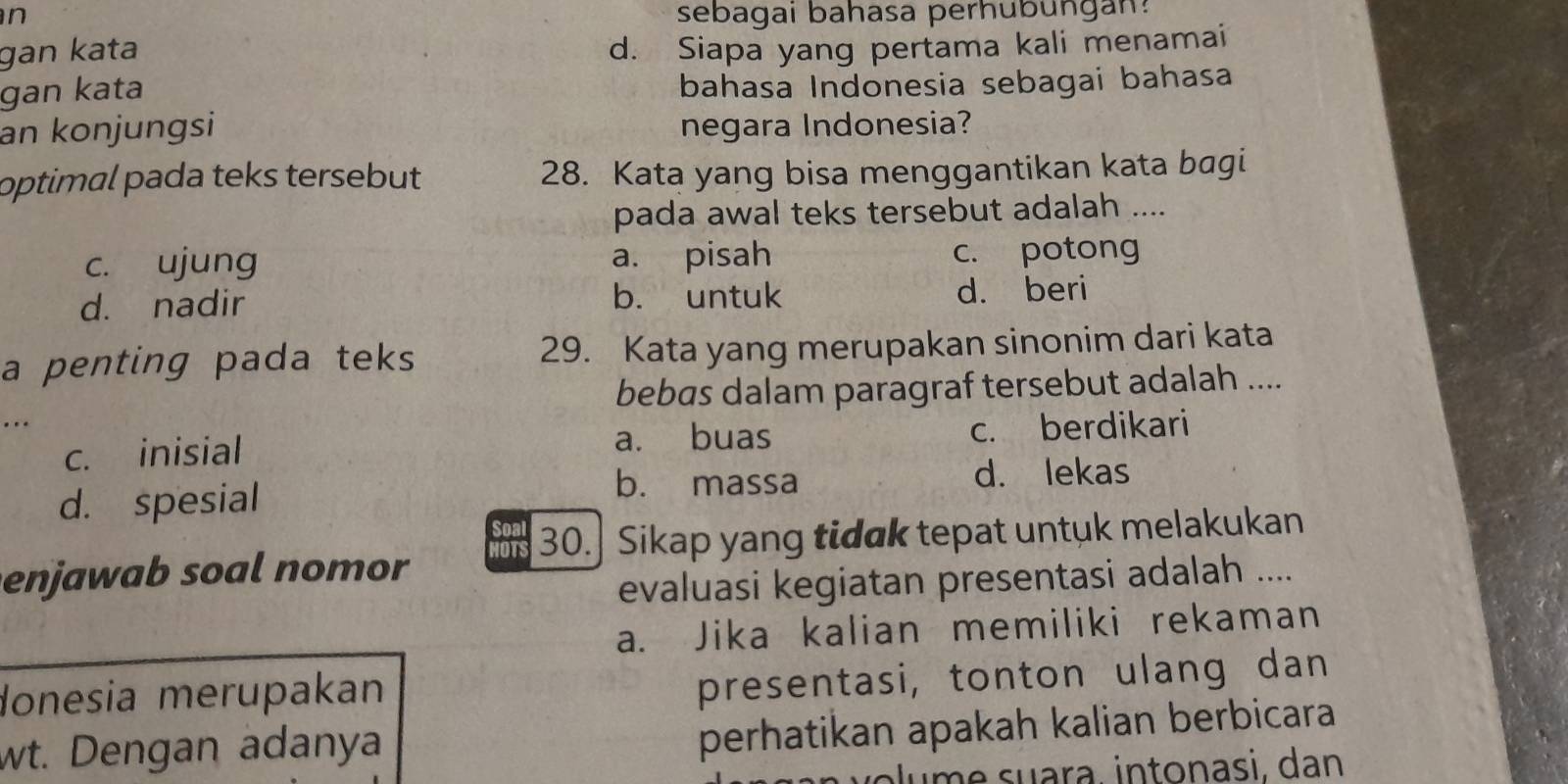 sebagai bahasa perhubungan?
gan kata d. Siapa yang pertama kali menamai
gan kata bahasa Indonesia sebagai bahasa
an konjungsi negara Indonesia?
optimal pada teks tersebut 28. Kata yang bisa menggantikan kata bagi
pada awal teks tersebut adalah ....
c. ujung a. pisah c. potong
d. nadir b. untuk d. beri
a penting pada teks 29. Kata yang merupakan sinonim dari kata
bebas dalam paragraf tersebut adalah ....
... c. berdikari
c. inisial
a. buas
b. massa
d. spesial d. lekas
ou 30.] Sikap yang tidak tepat untuk melakukan
enjawab soal nomor 
evaluasi kegiatan presentasi adalah ....
a. Jika kalian memiliki rekaman
donesia merupakan
presentasi, tonton ulang dan
wt. Dengan adanya
perhatikan apakah kalian berbicara
o e suara intonasi, dan