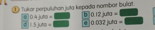 ① Tukar perpuluhan juta kepada nombor bulat.
a 0.4 juta = b ) .12 juta =
d 1.5 juta = 032 juta =
e 0.