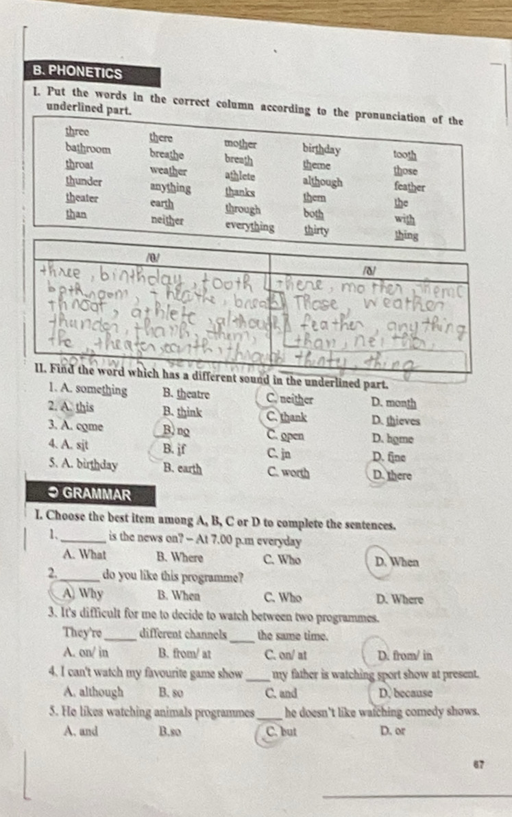 PHONETICS
I. Put the words in the correct column acunderli
nderlined part.
1. A. something B. theatre C. neither D. month
2. A. this B. think C. thank D. thieves
3. A. come B. ng C. open D. home
B. jf
4. A. sjt C. jn D. fine
5. A. birthday B. earth C. worth D. there
● GRAMMAR
I. Choose the best item among A, B, C or D to complete the sentences.
1. _is the news on? — At 7.00 p.m everyday
A. What B. Where C. Who D. When
2._ do you like this programme?
A Why B. When C. Who D. Where
3. It's difficult for me to decide to watch between two programmes.
_
They're _different channels the same time.
A. on/ in B. from/ at C. on/ at D. from/ in
4. I can't watch my favourite game show _ my father is watching sport show at present.
A. although B. so C. and D. because
5. He likes watching animals programmes_ he doesn't like watching comedy shows.
A. and B.so C. but D. or
67