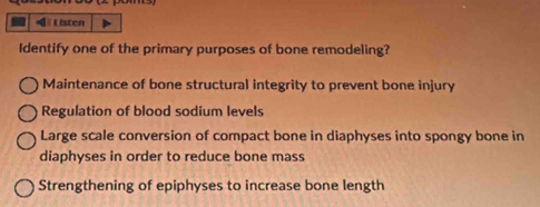 Listen
Identify one of the primary purposes of bone remodeling?
Maintenance of bone structural integrity to prevent bone injury
Regulation of blood sodium levels
Large scale conversion of compact bone in diaphyses into spongy bone in
diaphyses in order to reduce bone mass
Strengthening of epiphyses to increase bone length