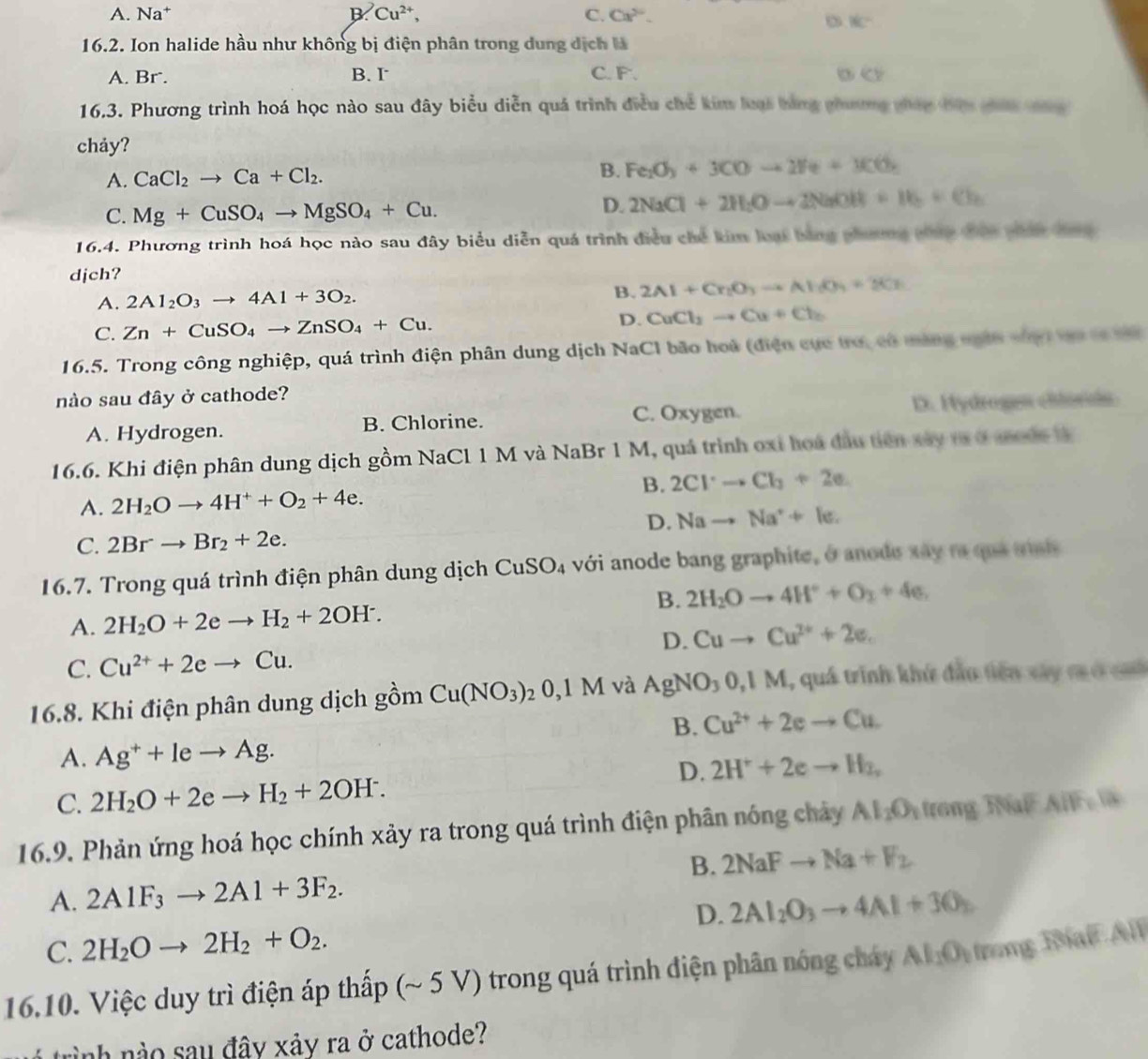 A. Na† B. Cu^(2+), C. Ca^2.
8c^2
16.2. Ion halide hầu như không bị điện phân trong dung dịch  h
A. Br. B. I C. F. (c)
16.3. Phương trình hoá học nào sau đây biểu diễn quá trình điều chế kim loại bàng phương pháp bên cán can 
chảy?
A. CaCl_2to Ca+Cl_2.
B. Fe_2O_3+3COto 2Fe+3CO_2
C. Mg+CuSO_4to MgSO_4+Cu.
D. 2NaCl+2H_2Oto 2NaOH+H_2+Cl_2
16.4. Phương trình hoá học nào sau đây biểu diễn quá trình điều chế kim loại bằng phương thác đên phán t
djch?
A. 2Al_2O_3to 4Al+3O_2.
B. 2Al+Cr_2O_3to Al(O_3Cr
C. Zn+CuSO_4to ZnSO_4+Cu. D. CuCl_2to Cu+Cl_2
16.5. Trong công nghiệp, quá trình điện phân dung dịch NaCl bão hoủ (điện cực trờ, cô màng ngà vhợ vàa có tà
nào sau đây ở cathode?
A. Hydrogen. B. Chlorine. C. Oxygen. D. Hydrogen chloride
16.6. Khi điện phân dung dịch gồm NaCl 1 M và NaBr 1 M, quá trình oxỉ hoá đầu tiên xây t ở ascdc tà
B. 2Cl^-to Cl_3+2e
A. 2H_2Oto 4H^++O_2+4e.
D. Nato Na^++le.
C. 2Brto Br_2+2e.
16.7. Trong quá trình điện phân dung dịch CuSO_4 với anode bang graphite, ở anode xây ra qua visis
B.
A. 2H_2O+2eto H_2+2OH^-. 2H_2Oto 4H^++O_2+4e,
D. Cuto Cu^(2+)+2e.
C. Cu^(2+)+2eto Cu.
16.8. Khi điện phân dung dịch gồm Cu(NO_3)_20,1M và AgNO_30,1M 1, quá trinh khứ đầu tiên xây m ở c
B. Cu^(2+)+2eto Cu.
A. Ag^++leto Ag.
D. 2H^++2eto H_2,
C. 2H_2O+2eto H_2+2OH^-.
16.9. Phản ứng hoá học chính xảy ra trong quá trình điện phân nóng chảy AI_2O_1 trong TNaF AIP=10
B. 2NaFto Na+F_2
A. 2A1F_3to 2A1+3F_2.
D. 2Al_2O_3to 4Al+3O_2
C. 2H_2Oto 2H_2+O_2.
16.10. Việc duy trì điện áp thấp (~ 5 V) trong quá trình điện phân nóng cháy Al_1O_1 trong Bíal All
trình nào sau đây xảy ra ở cathode?