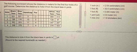 The following scorecard shows the distance in meters for the first four holes of a
golf course. Determine the distance to hole 4 from the black tees in yards 1 foot (ft) 1 inch (in.) =254 centimeters (cm) centimeters (cm)
=30.5
1 yard (yd) 1 foot (ft) =0.305 meter (m) meter (m)
=0.9
1 mile (mi) =1.6 killometers (km)
The distance to hole 4 from the black tees in yards is □ yd
(Round to the nearest hundredth as needed )