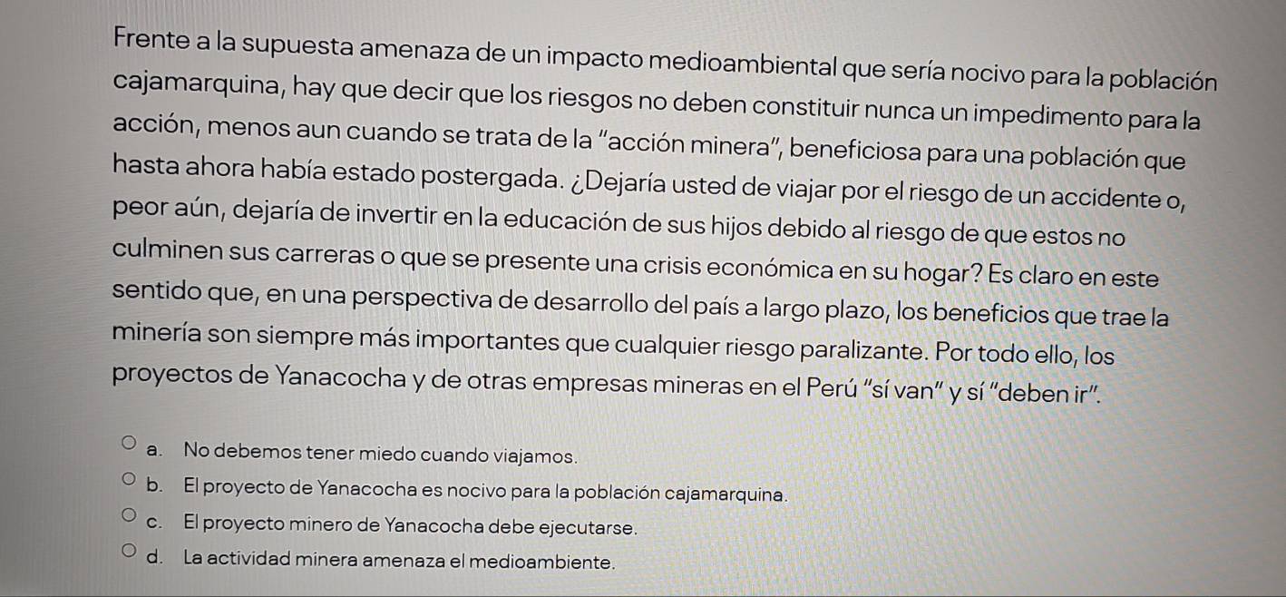 Frente a la supuesta amenaza de un impacto medioambiental que sería nocivo para la población
cajamarquina, hay que decir que los riesgos no deben constituir nunca un impedimento para la
acción, menos aun cuando se trata de la “acción minera”, beneficiosa para una población que
hasta ahora había estado postergada. ¿Dejaría usted de viajar por el riesgo de un accidente o,
peor aún, dejaría de invertir en la educación de sus hijos debido al riesgo de que estos no
culminen sus carreras o que se presente una crisis económica en su hogar? Es claro en este
sentido que, en una perspectiva de desarrollo del país a largo plazo, los beneficios que trae la
minería son siempre más importantes que cualquier riesgo paralizante. Por todo ello, los
proyectos de Yanacocha y de otras empresas mineras en el Perú “sí van” y sí 'deben ir”.
a. No debemos tener miedo cuando viajamos.
b. El proyecto de Yanacocha es nocivo para la población cajamarquina.
c. El proyecto minero de Yanacocha debe ejecutarse.
d. La actividad minera amenaza el medioambiente.