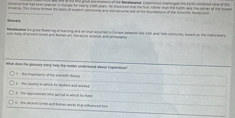 copernicus was ane of the first great astronomers of the Renaissance. Copernicus challenged the Earth-centered view of the 
Universe that had been popular in Europe for nearly 2,000 years. He theorized that the Sun, rather than the Earth, was the center of the known 
_Universe. This theory formed the basis of modern astronomy and also became one of the foundations of the Scientific Revolution. 
Glossary 
Renaissance the great flowering of learning and art that occurred in Europe between the 14th and 16th centuries, based on the rediscovery 
and study of ancient Greek and Roman art, literature, science, and philosophy 
What does the glossary entry help the reader understand about Copernicus? 
1. the importance of his scientific theory 
2. the country in which he studied and worked 
3. the approximate time period in which he lived 
4. the ancient Greek and Roman works that influenced him