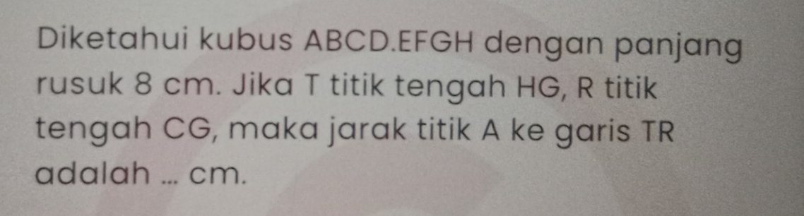 Diketahui kubus ABCD. EFGH dengan panjang 
rusuk 8 cm. Jika T titik tengah HG, R titik 
tengah CG, maka jarak titik A ke garis TR
adalah ... cm.