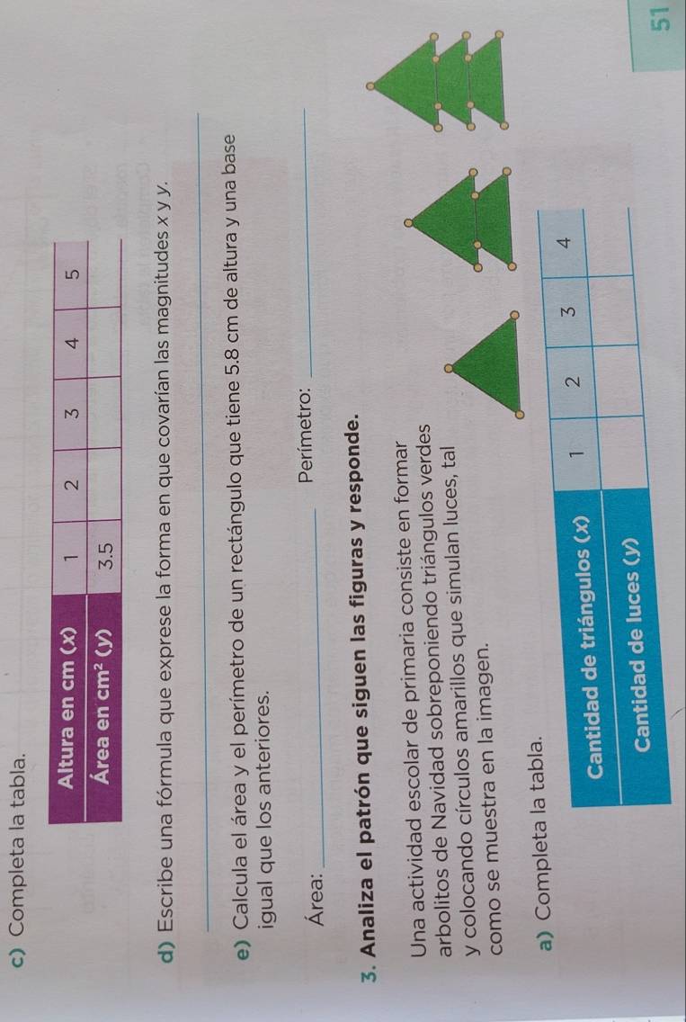 Completa la tabla. 
d) Escribe una fórmula que exprese la forma en que covarían las magnitudes x y y. 
_ 
e) Calcula el área y el perímetro de un rectángulo que tiene 5.8 cm de altura y una base 
igual que los anteriores. 
Área:_ Perímetro:_ 
3. Analiza el patrón que siguen las figuras y responde. 
Una actividad escolar de primaria consiste en formar 
arbolitos de Navidad sobreponiendo triángulos verdes 
y colocando círculos amarillos que simulan luces, tal 
como se muestra en la imagen. 
a) Comp 
51