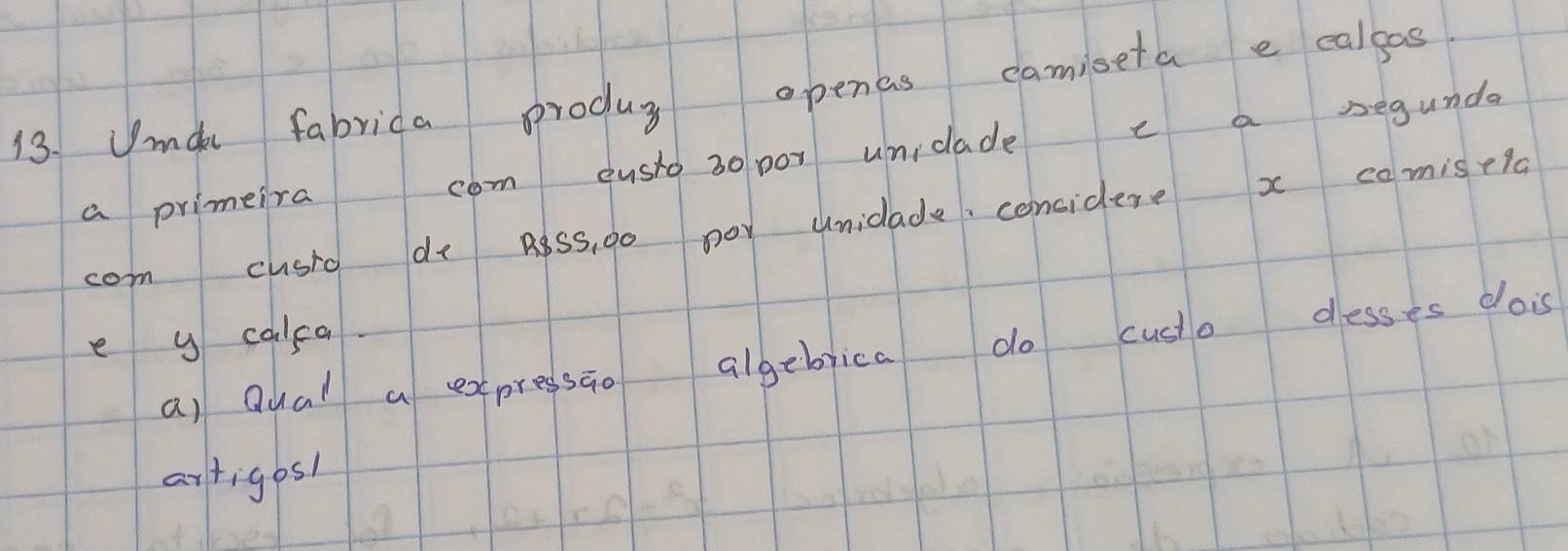 Jmak fabrica produs openas camiseta e calgas 
a primeira com eusio 30 por uniclade c a segunda 
com cusio do poss, go noy uniclade, considere x comisela 
e y calca. 
a) Qual a expressao algebrica do custo desses dois 
artigos1