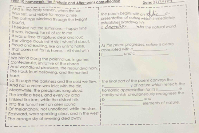 rear 10 homework: the Prelude and Afternoons consolidation Date:_ 
And in the frosty season, when the sun 
Was set, and visible for many a mile The poem begins with an i_ 
The cottage windows through the twilight presentation of nature which Immediately 
blaz'd, establishes Wordsworth's 
I heeded not the summons: - happy time a_ n for the natural world. 
It was, indeed, for all of us; to me 
It was a time of rapture: clear and loud 
The village clock toll'd six; I wheel'd about. 
Proud and exulting, like an untir'd horse. As the poem progresses, nature is clearly 
That cares not for his home. - All shod with associated with e_ 
steel. f_ and c_ 
We hiss'd along the polish'd ice, in games 
Confederate, imitative of the chace 
And woodland pleasures, the resounding horn, 
The Pack loud bellowing, and the hunted 
hare. 
So through the darkness and the cold we flew, The final part of the poem conveys the 
And not a voice was idle; with the din, C_ y of nature which refiects the 
Meanwhile, the precipices rang aloud, Romantic appreciation for its s_ e 
The leafless trees, and every icy crag 
Tinkled like iron, while the distant hills b quality which simultaneously recognises the 
and 
Into the tumult sent an alien sound T _elements of nature. 
Of melancholy, not unnoticed, while the stars, 
Eastward, were sparkling clear, and in the west 
The orange sky of evening died away.