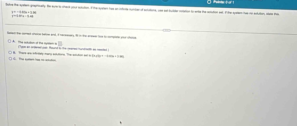 Solve the system graphically. Be sure to check your solution. If the system has an infinite number of solutions, use set-builder notation to write the solution set. If the system has no solution, state this.
y=-0.63x+3.96
y=0.81x-5.48
Select the correct choice below and, if necessary, fill in the answer box to complete your choice.
A. The solution of the system is □ 
(Type an ordered pair. Round to the nearest hundredth as needed.)
B. There are infinitely many solutions. The solution set is  (x,y)|y=-0.63x+3.96
C. The system has no solution.