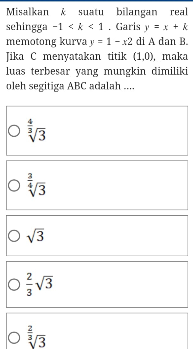 Misalkan k suatu bilangan real
sehingga -1 . Garis y=x+k
memotong kurva y=1-x2 di A dan B.
Jika C menyatakan titik (1,0) ,maka
luas terbesar yang mungkin dimiliki
oleh segitiga ABC adalah ....
sqrt[ 4/3 ](3)
sqrt[ 3/4 ](3)
sqrt(3)
 2/3 sqrt(3)
sqrt[ 2/3 ](3)