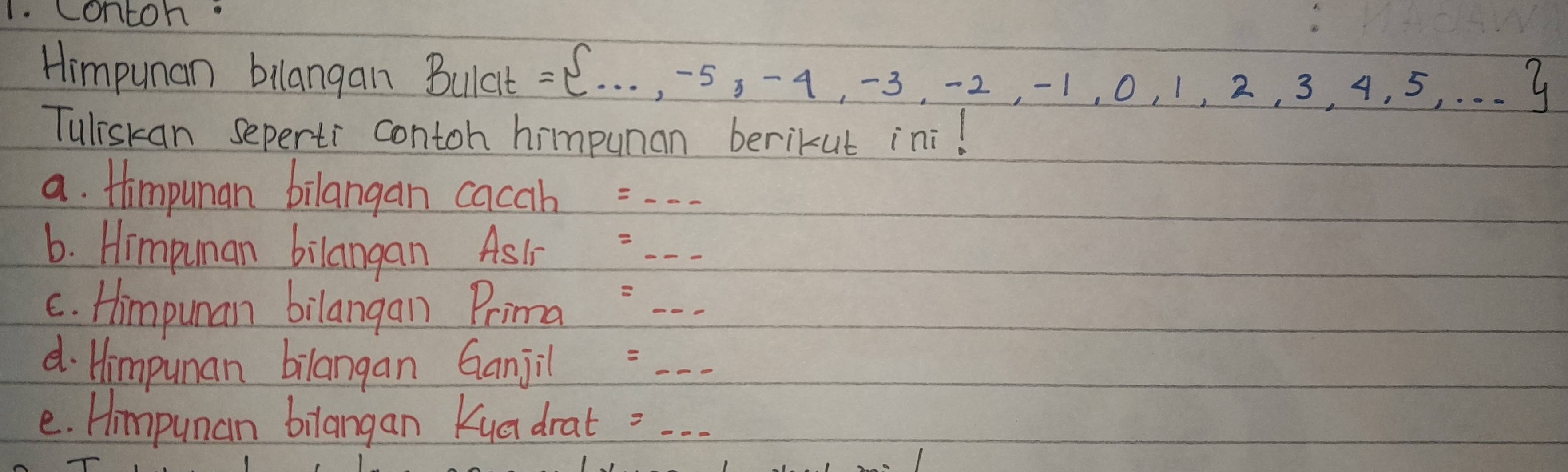 contoh 
Himpunan bilangan Bulat = ...,-5,-4,-3,-2,-1,0,1,2,3,4,5,...
Tuliskan seperti contoh himpunan berikut ini! 
a. Himpunan bilangan cacah 
6. Himpuman bilangan AsIr =_ _ _  
c. Himpuman bilangan Prima : -- 
d. Himpunan bilangan Ganjil =... 
e. Hmpunan bilangan Kua drat - . .