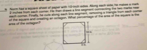 Norm has a square sheet of paper with 10-inch sides. Along each side, he makes a mark
2 inches from each corner. He then draws a line segment connecting the two marks near 
_each corner. Finally, he cuts along each line segment, removing a triangle from each comer 
of the square and creating an octagon. What percentage of the area of the square is the 
area of the octagon?