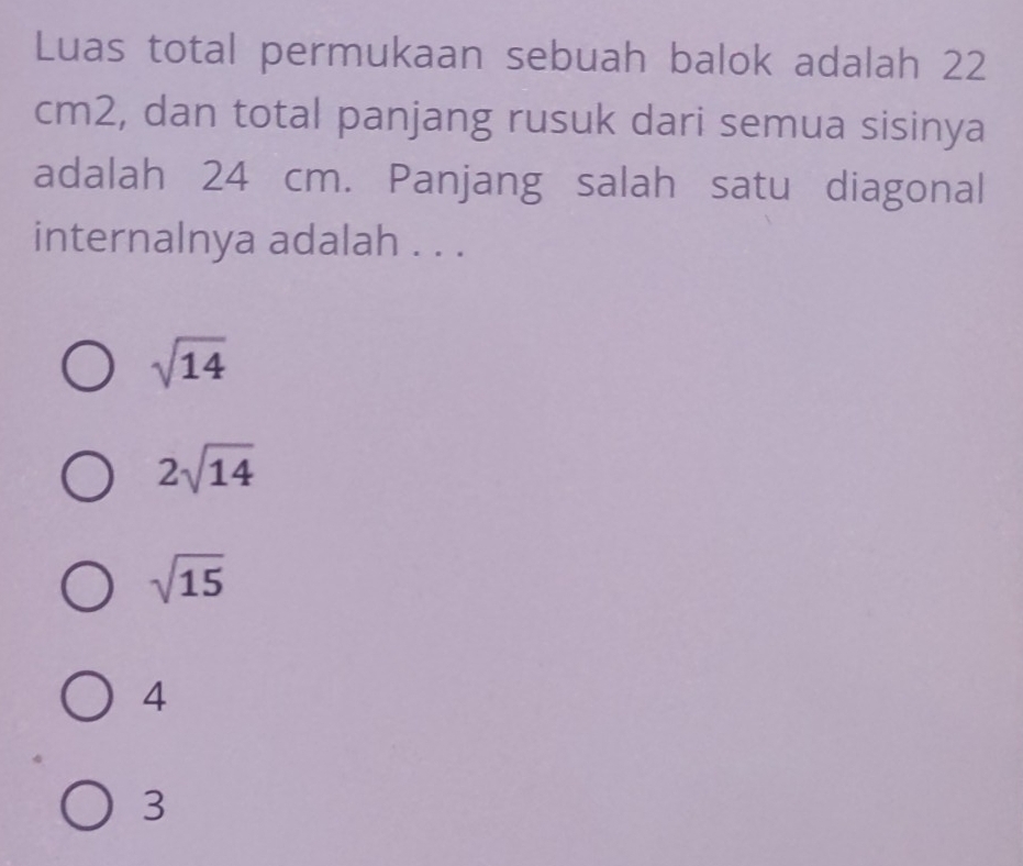 Luas total permukaan sebuah balok adalah 22
cm2, dan total panjang rusuk dari semua sisinya
adalah 24 cm. Panjang salah satu diagonal
internalnya adalah . . .
sqrt(14)
2sqrt(14)
sqrt(15)
4
3