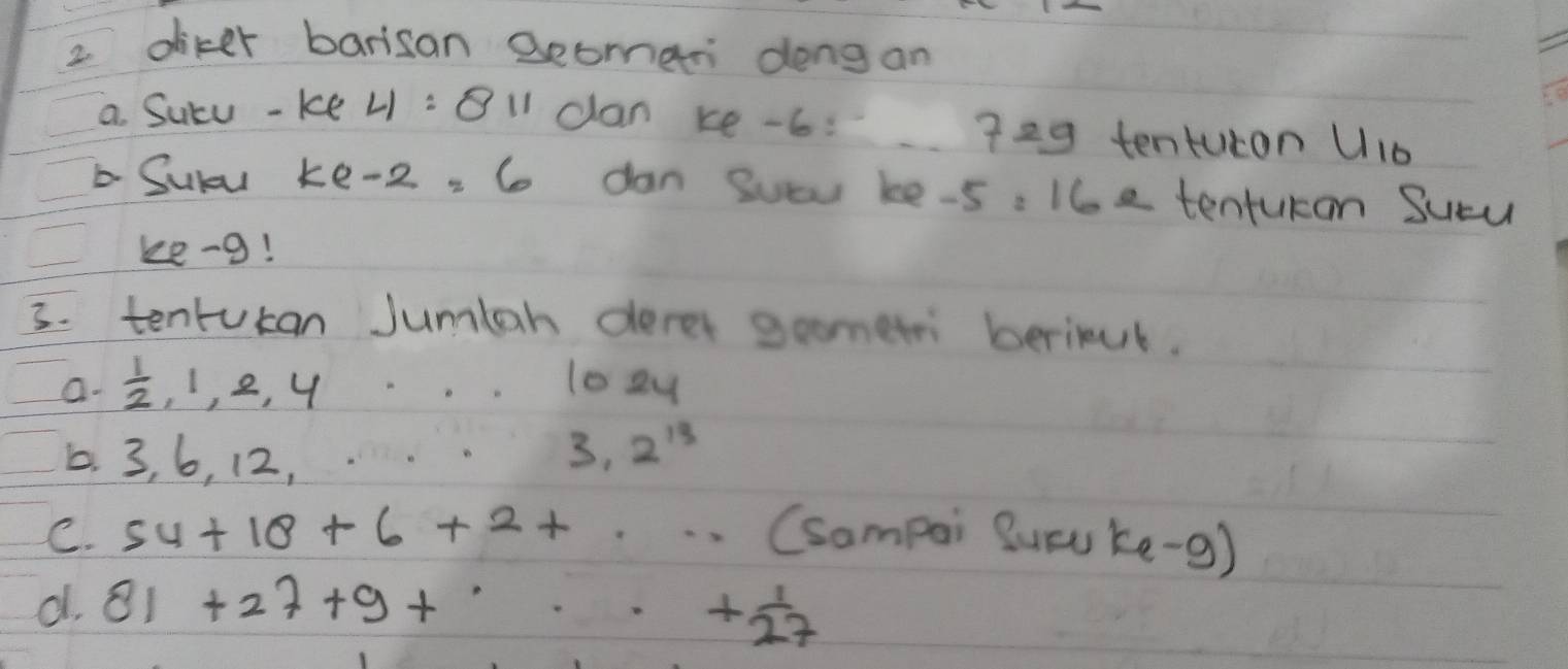 diker barisan Beomar dong an 
a Sucu -ke 4 :B1 can ke -6: 729 tenturon u_10
Suly ke -2: 6 dan Suau ke -5: 16e tenturan Sucu 
ke-g! 
3. tenrucan Jumlah derer gometri berinul. 
a.  1/2 , 1, 2, 4 looy 
5. 3, 6, 12,
3.2^(13)
C. 54+18+6+2+... (sompai Sucu ke -9) 
d. 81+27+9+·s + 1/27 