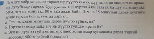 Эгчдуу хοёр хичээлээ тараад гэр руугээ явжээ. Дуу нь явган явж, эгч нь араас 
ньдугуйгаар гарчээ. Сургуулиас гэр хуртэл 4км зайтай ба дуу нь минутад
50м, эгч нь минутад 8Ом зам явдаг байв. Эгч нь 15 минутьн дараа дуугийн 
араас гарсан бол асуултал хариул. 
а, Эгч нь хэдэн минутьн дараа дуугээ гγйцэх вэ? 
б. Γэрээсээ ямар зайд эгч нь дуугээ гуйцэж ирсэн бэ? 
в. Эгч нь дуугээ гуйцэ θнгθрснθθс хойш ямар хугацааны дараа τэдний 
χооронд б00 м зайтай болох вэ?