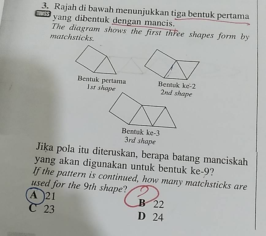 Rajah di bawah menunjukkan tiga bentuk pertama
yang dibentuk dengan mancis.
The diagram shows the first three shapes form by
matchsticks.
Bentuk pertama Bentuk ke -2
1st shape
3rd shape
Jika pola itu diteruskan, berapa batang manciskah
yang akan digunakan untuk bentuk ke -9?
If the pattern is continued, how many matchsticks are
used for the 9th shape?
A 21 B 22
C 23
D 24