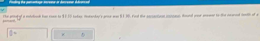 Minding the parcentige incrense or decrea Advanced 
The prisetof a notebook has risen to $3.99 today. Yesterday's price was $3.30. Find the persentage locreass. Round your anower to the nearest tenth of a 
percorts