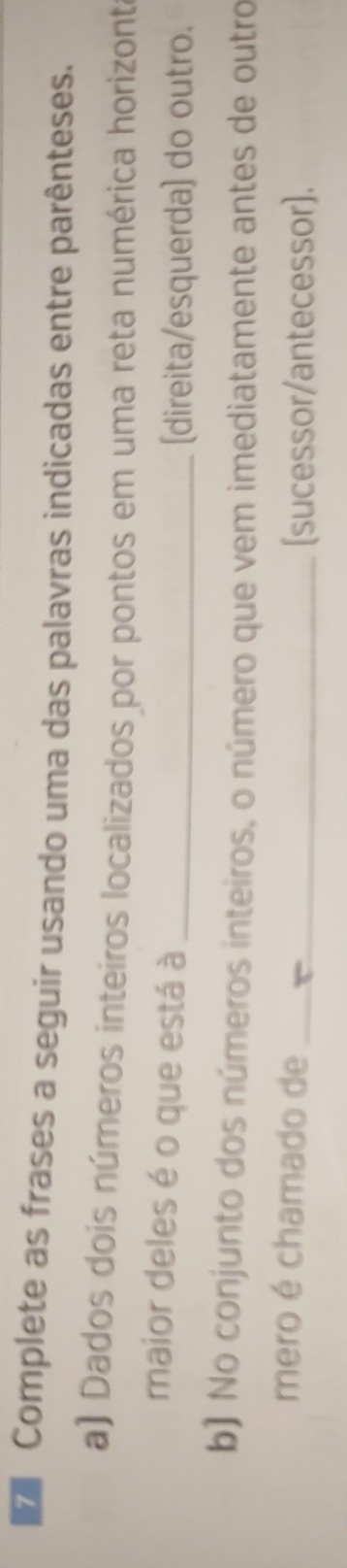 Complete as frases a seguir usando uma das palavras indicadas entre parênteses. 
a) Dados dois números inteiros localizados por pontos em uma reta numérica horizont 
maior deles é o que está à_ 
[direita/esquerda) do outro. 
b) No conjunto dos números inteiros, o número que vem imediatamente antes de outro 
mero é chamado de_ 
[sucessor/antecessor].