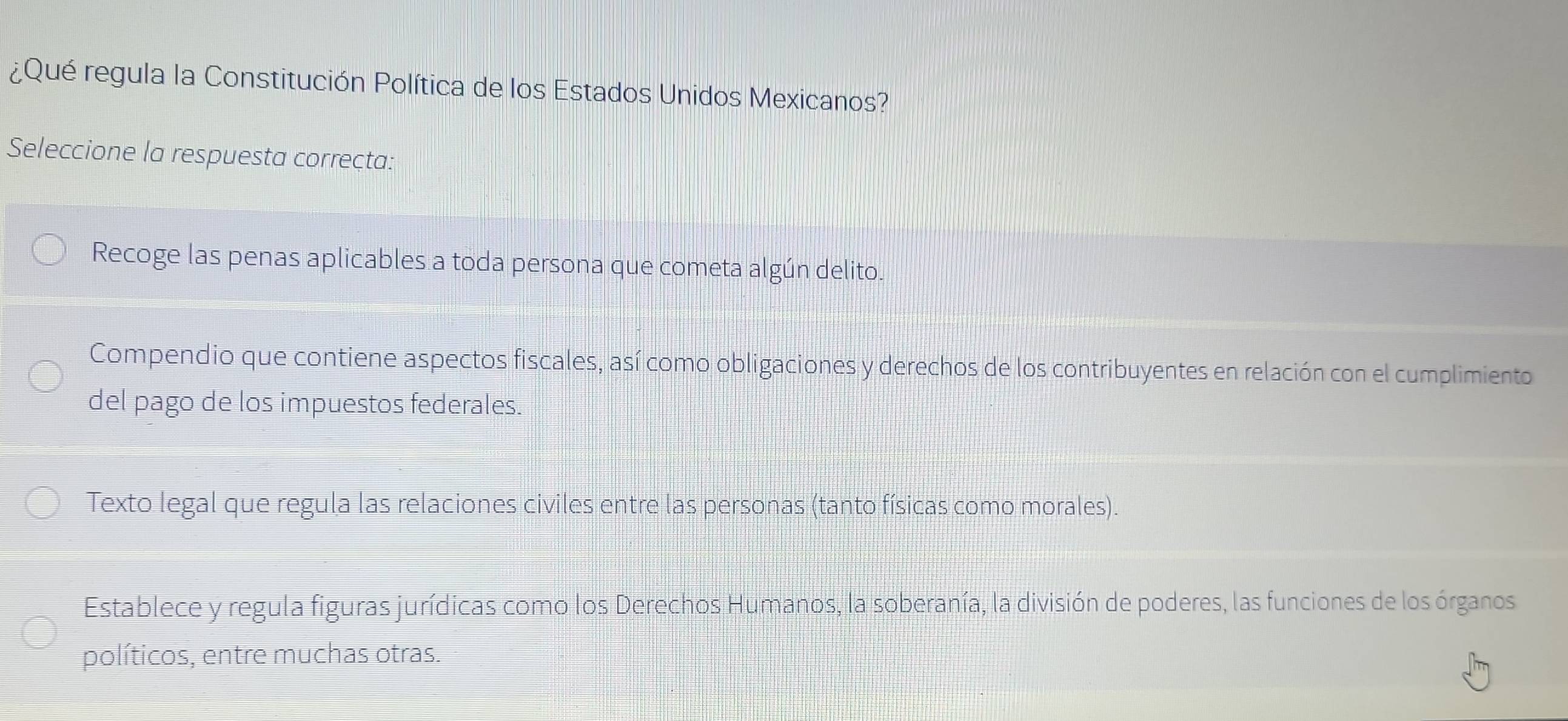 ¿Qué regula la Constitución Política de los Estados Unidos Mexicanos?
Seleccione la respuesta correcta:
Recoge las penas aplicables a toda persona que cometa algún delito.
Compendio que contiene aspectos fiscales, así como obligaciones y derechos de los contribuyentes en relación con el cumplimiento
del pago de los impuestos federales.
Texto legal que regula las relaciones civiles entre las personas (tanto físicas como morales).
Establece y regula figuras jurídicas como los Derechos Humanos, la soberanía, la división de poderes, las funciones de los órganos
políticos, entre muchas otras.