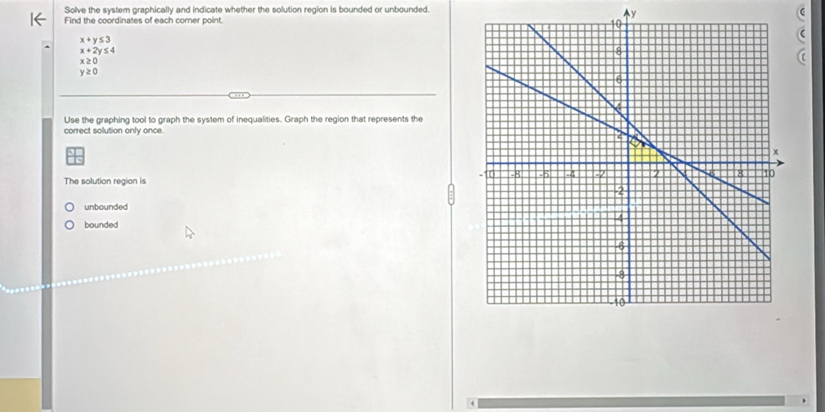 Solve the system graphically and indicate whether the solution region is bounded or unbounded.
Ay
Find the coordinates of each corner point.
x+y≤ 3
x+2y≤ 4
x≥ 0
(
y≥ 0
Use the graphing tool to graph the system of inequalities. Graph the region that represents the
correct solution only once.
The solution region is
unbounded
bounded