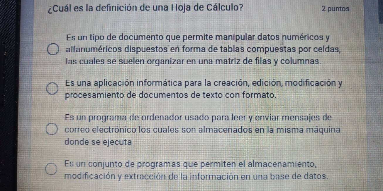 ¿Cuál es la definición de una Hoja de Cálculo? 2 puntos
Es un tipo de documento que permite manipular datos numéricos y
alfanuméricos dispuestos en forma de tablas compuestas por celdas,
las cuales se suelen organizar en una matriz de filas y columnas.
Es una aplicación informática para la creación, edición, modificación y
procesamiento de documentos de texto con formato.
Es un programa de ordenador usado para leer y enviar mensajes de
correo electrónico los cuales son almacenados en la misma máquina
donde se ejecuta
Es un conjunto de programas que permiten el almacenamiento,
modificación y extracción de la información en una base de datos.