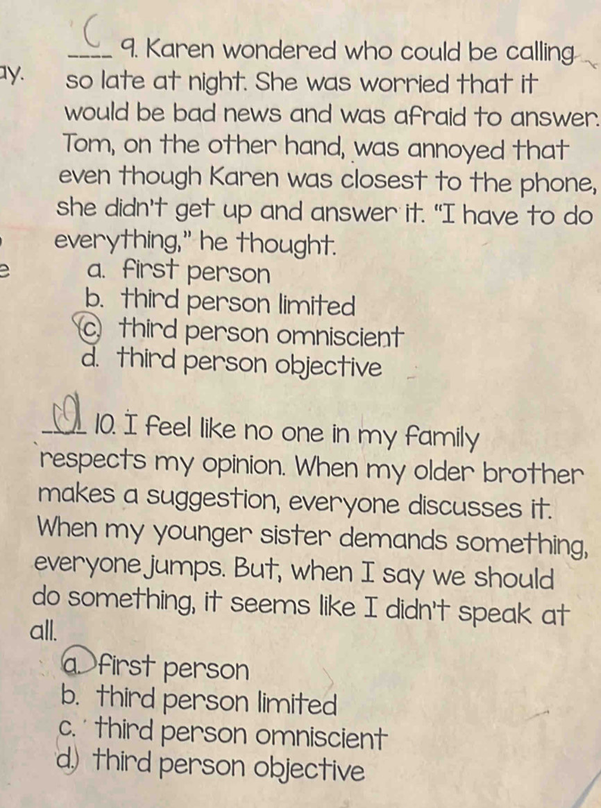 Karen wondered who could be calling
ay. so late at night. She was worried that it
would be bad news and was afraid to answer.
Tom, on the other hand, was annoyed that
even though Karen was closest to the phone,
she didn’t get up and answer it. "I have to do
everything," he thought.
a a. first person
b. third person limited
c third person omniscient
d. third person objective
_10. I feel like no one in my family
respects my opinion. When my older brother
makes a suggestion, everyone discusses it.
When my younger sister demands something,
everyone jumps. But, when I say we should
do something, it seems like I didn't speak at
all.
a. first person
b. third person limited
c. third person omniscient
d) third person objective