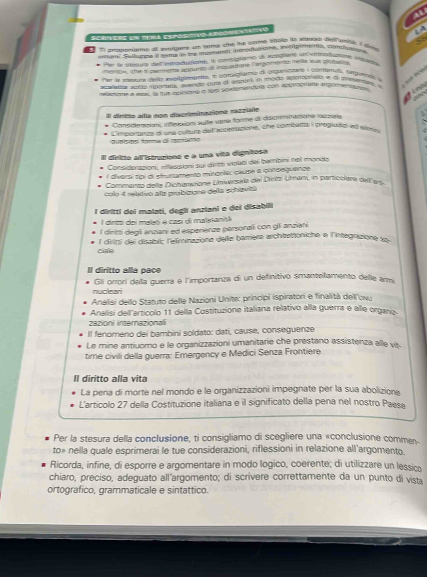 al
Screre un tema espostto arcómentatão
LA
a
El prooptiemo dl svolgere un tama che he come dbate le stesso delfuntis I dad
umani, Svlugza ill tema in de mementl, inodutiona, svolgiments, conpusiona
Per la mum delintoducione, al consiglèmo de sceglère un vroducie iqnta
mers», she i permete ancarte of nquad me largomanta nela sue globulty
Per la stesura dello svolgimenta, t consigiemo di organtore i contenuti, seguento y
scaema somo rperata, avenda cura di esperí in mado appraorato e di presemara, «
refasane e assi, la fue oqimere o tasi susterenáaia can asptagrina orgomertaton
once
Il dirrito alla non discriminazione razziale
2
Consideracion, rifessioni sule varrie forme di discriminatione razzale
L'importarça di una cultura dell accenasiona, che combetta i pregiudal ed elmin   
quaísasí fara di ranzismo
diritto all istruzione e a una vita dignitosa
Considerazioni, riflessioni sui diritti violati dei bambini nel mondo
l díiversí típi di sfruttamento minorie: cause e conseguenze
Commento della Dicherazione Universale del Diritói Umani, in particolare dell ar
colo 4 relativo alla proibizione della schievitù
I diritti dei malati, degli anziani e dei disabili
l diritti dei malati e casi di malasanità
l diritti degli anziani ed esperienze personali con gli anziani
l diriti dei disabili; l'eliminazione delle barriere architettoniche e l'integrazione so
ciale
II diritto alla pace
Gli orrori della guerra e l'importanza di un definitivo smantellamento delle ami
nucleari
Analisi dello Statuto delle Nazioni Unite: principi ispiratori e finalità dell'oxy
Analisi dell'articolo 11 della Costituzione italiana relativo alla guerra e alle organíz
zazioni internazionali
Il fenomeno dei bambini soldato: dati, cause, conseguenze
Le mine antiuomo e le organizzazioni umanitarie che prestano assistenza alle vit-
time civilli della guerra: Emergency e Medici Senza Frontiere
Il diritto alla vita
La pena di morte nel mondo e le organizzazioni impegnate per la sua abolizione
L’articolo 27 della Costituzione italiana e il significato della pena nel nostro Paese
Per la stesura della conclusione, ti consigliamo di scegliere una «conclusione commen
to» nella quale esprimerai le tue considerazioni, riflessioni in relazione all'argomento.
Ricorda, infine, di esporre e argomentare in modo logico, coerente; di utilizzare un lessico
chiaro, preciso, adeguato all’argomento; di scrivere correttamente da un punto di vista
ortografico, grammaticale e sintattico.