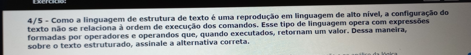 4/5 - Como a linguagem de estrutura de texto é uma reprodução em linguagem de alto nível, a configuração do 
texto não se relaciona à ordem de execução dos comandos. Esse tipo de linguagem opera com expressões 
formadas por operadores e operandos que, quando executados, retornam um valor. Dessa maneira, 
sobre o texto estruturado, assinale a alternativa correta.