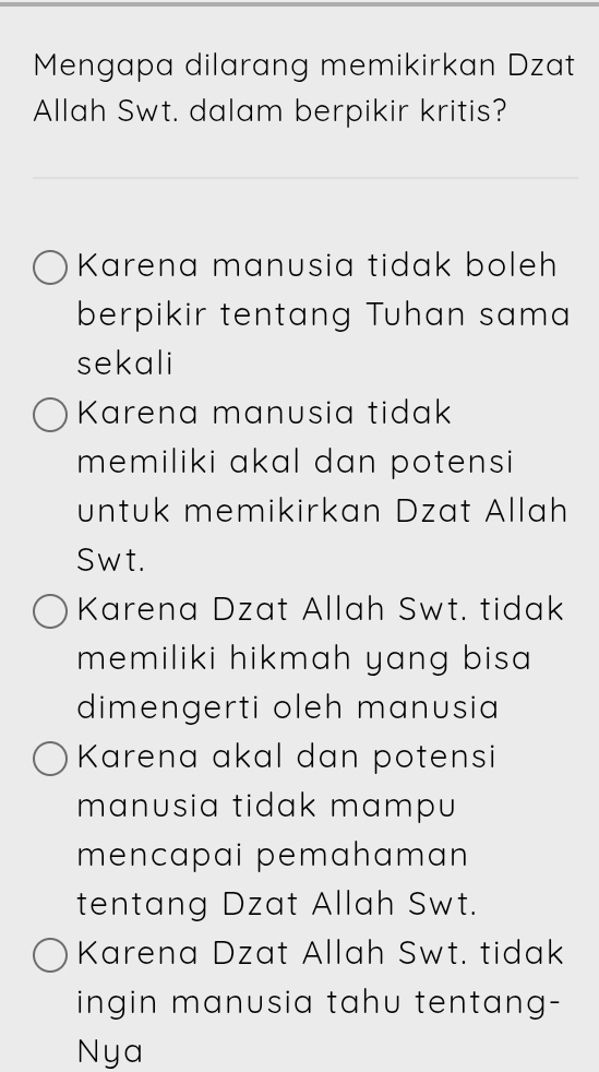 Mengapa dilarang memikirkan Dzat
Allah Swt. dalam berpikir kritis?
Karena manusia tidak boleh
berpikir tentang Tuhan sama
sekali
Karena manusia tidak
memiliki akal dan potensi 
untuk memikirkan Dzat Allah
Swt.
Karena Dzat Allah Swt. tidak
memiliki hikmah yang bisa 
dimengerti oleh manusia
Karena akal dan potensi
manusia tidak mampu 
mencapai pemahaman
tentang Dzat Allah Swt.
Karena Dzat Allah Swt. tidak
ingin manusia tahu tentang-
Nya