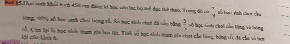 Bài 15.Học sinh khối 6 có 450 em đăng ki học câu lạc bộ thể dục thể thao. Trong đó có  2/9  số học sinh chơi cầu 
lông, 40% số học sinh chơi bóng rỗ. Số học sinh chơi đá cầu bằng  3/5  số học sinh chơi cầu lông và bóng 
rỗ. Còn lại là học sinh tham gia bơi lội. Tính số học sinh tham gia chơi cầu lông, bóng rồ, đá cầu và bơi 
lội của khối 6.